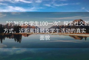 “約附近女學(xué)生100一次”探索社交新方式，近距離接觸女學(xué)生活動(dòng)的真實(shí)面貌