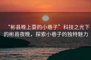 “彬縣晚上耍的小巷子”科技之光下的彬縣夜晚，探索小巷子的獨(dú)特魅力