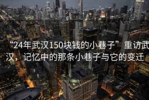 “24年武漢150塊錢的小巷子”重訪武漢，記憶中的那條小巷子與它的變遷