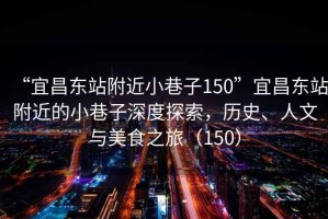 “宜昌東站附近小巷子150”宜昌東站附近的小巷子深度探索，歷史、人文與美食之旅（150）