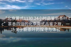 “北京莞式1130.24小時(shí)品鑒新茶葉.cc”茶香四溢的北京莞式品鑒之旅，一場關(guān)于新茶葉的探尋與體驗(yàn)