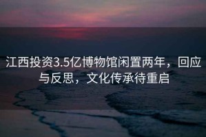 江西投資3.5億博物館閑置兩年，回應(yīng)與反思，文化傳承待重啟