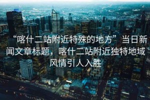 “喀什二站附近特殊的地方”當(dāng)日新聞文章標(biāo)題，喀什二站附近獨(dú)特地域風(fēng)情引人入勝