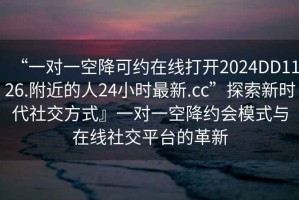 “一對一空降可約在線打開2024DD1126.附近的人24小時最新.cc”探索新時代社交方式』一對一空降約會模式與在線社交平臺的革新