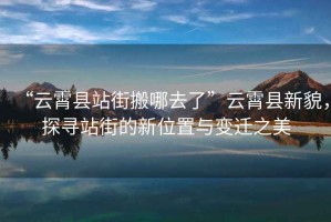 “云霄縣站街搬哪去了”云霄縣新貌，探尋站街的新位置與變遷之美