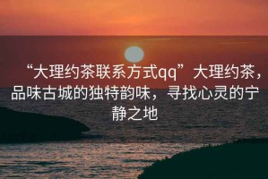 “大理約茶聯(lián)系方式qq”大理約茶，品味古城的獨特韻味，尋找心靈的寧靜之地