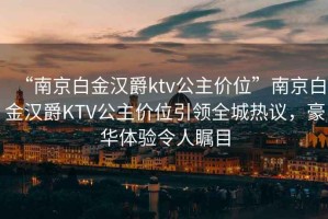 “南京白金漢爵ktv公主價位”南京白金漢爵KTV公主價位引領(lǐng)全城熱議，豪華體驗令人矚目