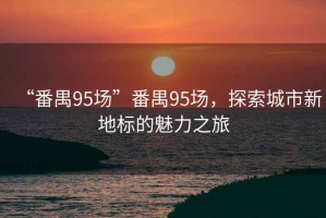“番禺95場”番禺95場，探索城市新地標的魅力之旅