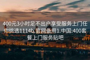 400元3小時(shí)足不出戶享受服務(wù)上門(mén)任你挑選1114b.官網(wǎng)備用1.中國(guó):400套餐上門(mén)服務(wù)貼吧