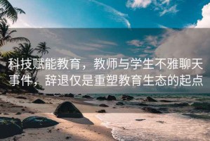 科技賦能教育，教師與學(xué)生不雅聊天事件，辭退僅是重塑教育生態(tài)的起點