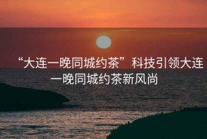 “大連一晚同城約茶”科技引領(lǐng)大連一晚同城約茶新風(fēng)尚