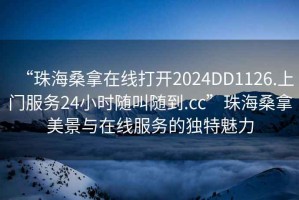 “珠海桑拿在線打開(kāi)2024DD1126.上門(mén)服務(wù)24小時(shí)隨叫隨到.cc”珠海桑拿美景與在線服務(wù)的獨(dú)特魅力