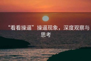 “看看操逼”操逼現(xiàn)象，深度觀察與思考