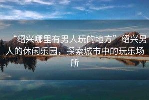 “紹興哪里有男人玩的地方”紹興男人的休閑樂(lè)園，探索城市中的玩樂(lè)場(chǎng)所