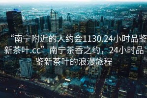 “南寧附近的人約會(huì)1130.24小時(shí)品鑒新茶葉.cc”南寧茶香之約，24小時(shí)品鑒新茶葉的浪漫旅程