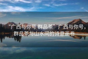 “廣西與你號 群品茶”廣西與你號，群品茶與山水間的詩意畫卷