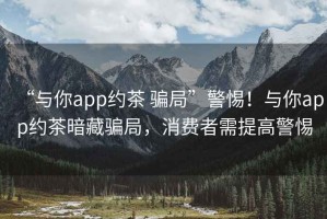 “與你app約茶 騙局”警惕！與你app約茶暗藏騙局，消費(fèi)者需提高警惕