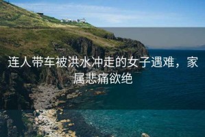 連人帶車被洪水沖走的女子遇難，家屬悲痛欲絕