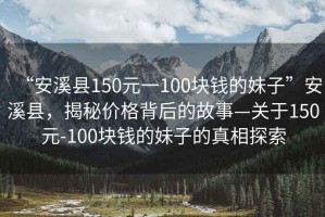 “安溪縣150元一100塊錢的妹子”安溪縣，揭秘價格背后的故事—關(guān)于150元-100塊錢的妹子的真相探索