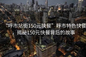 “呼市站街150元快餐”呼市特色快餐，揭秘150元快餐背后的故事
