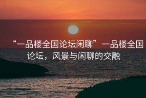 “一品樓全國(guó)論壇閑聊”一品樓全國(guó)論壇，風(fēng)景與閑聊的交融