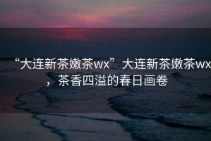“大連新茶嫩茶wx”大連新茶嫩茶wx，茶香四溢的春日畫卷