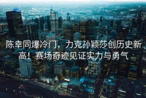 陳幸同爆冷門，力克孫穎莎創(chuàng)歷史新高！賽場奇跡見證實力與勇氣