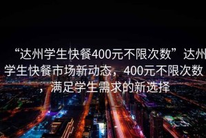 “達(dá)州學(xué)生快餐400元不限次數(shù)”達(dá)州學(xué)生快餐市場新動態(tài)，400元不限次數(shù)，滿足學(xué)生需求的新選擇