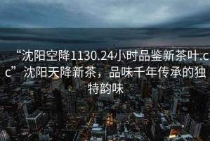 “沈陽空降1130.24小時(shí)品鑒新茶葉.cc”沈陽天降新茶，品味千年傳承的獨(dú)特韻味