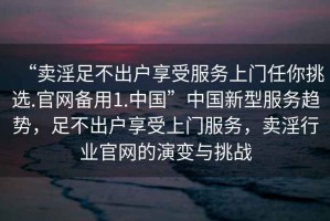 “賣(mài)淫足不出戶(hù)享受服務(wù)上門(mén)任你挑選.官網(wǎng)備用1.中國(guó)”中國(guó)新型服務(wù)趨勢(shì)，足不出戶(hù)享受上門(mén)服務(wù)，賣(mài)淫行業(yè)官網(wǎng)的演變與挑戰(zhàn)