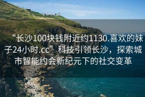 “長沙100塊錢附近約1130.喜歡的妹子24小時.cc”科技引領長沙，探索城市智能約會新紀元下的社交變革