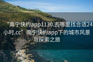 “南寧快約app1130.去哪里找合適24小時.cc”南寧快約app下的城市風景與探索之旅