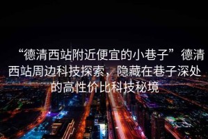 “德清西站附近便宜的小巷子”德清西站周邊科技探索，隱藏在巷子深處的高性價比科技秘境