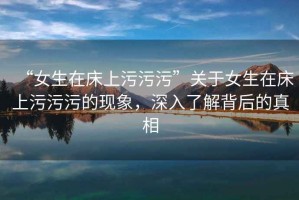 “女生在床上污污污”關(guān)于女生在床上污污污的現(xiàn)象，深入了解背后的真相