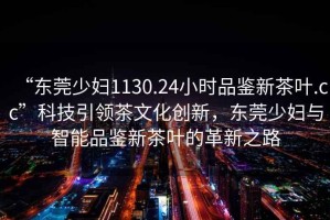“東莞少婦1130.24小時(shí)品鑒新茶葉.cc”科技引領(lǐng)茶文化創(chuàng)新，東莞少婦與智能品鑒新茶葉的革新之路