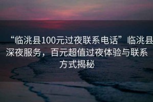 “臨洮縣100元過夜聯(lián)系電話”臨洮縣深夜服務，百元超值過夜體驗與聯(lián)系方式揭秘