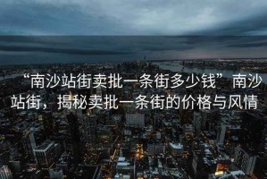 “南沙站街賣批一條街多少錢”南沙站街，揭秘賣批一條街的價格與風情