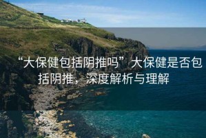 “大保健包括陰推嗎”大保健是否包括陰推，深度解析與理解