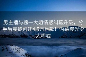 男主播與榜一大姐情感糾葛升級，分手后竟被判還4.5萬巨款！內(nèi)幕曝光令人唏噓