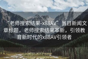 “老師搜索結(jié)果-x88AV”當(dāng)日新聞文章標(biāo)題，老師搜索結(jié)果革新，引領(lǐng)教育新時代的x88AV引領(lǐng)者