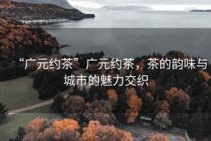 “廣元約茶”廣元約茶，茶的韻味與城市的魅力交織