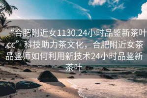“合肥附近女1130.24小時(shí)品鑒新茶葉.cc”科技助力茶文化，合肥附近女茶品鑒師如何利用新技術(shù)24小時(shí)品鑒新茶葉