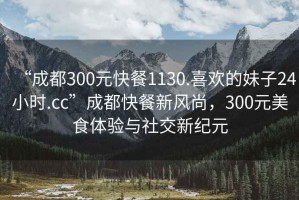 “成都300元快餐1130.喜歡的妹子24小時(shí).cc”成都快餐新風(fēng)尚，300元美食體驗(yàn)與社交新紀(jì)元
