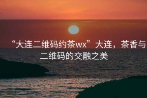 “大連二維碼約茶wx”大連，茶香與二維碼的交融之美