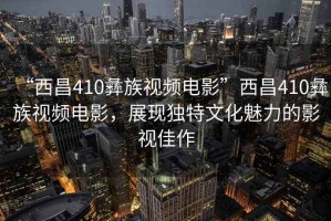 “西昌410彝族視頻電影”西昌410彝族視頻電影，展現(xiàn)獨(dú)特文化魅力的影視佳作