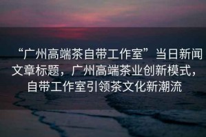 “廣州高端茶自帶工作室”當(dāng)日新聞文章標(biāo)題，廣州高端茶業(yè)創(chuàng)新模式，自帶工作室引領(lǐng)茶文化新潮流