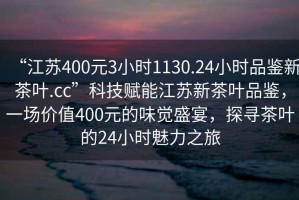 “江蘇400元3小時1130.24小時品鑒新茶葉.cc”科技賦能江蘇新茶葉品鑒，一場價值400元的味覺盛宴，探尋茶葉的24小時魅力之旅
