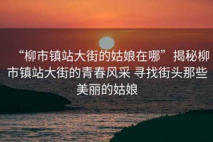 “柳市鎮(zhèn)站大街的姑娘在哪”揭秘柳市鎮(zhèn)站大街的青春風采 尋找街頭那些美麗的姑娘