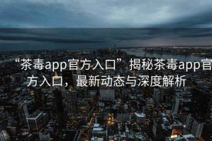 “茶毒app官方入口”揭秘茶毒app官方入口，最新動態(tài)與深度解析