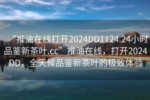 “推油在線打開2024DD1124.24小時品鑒新茶葉.cc”推油在線，打開2024DD，全天候品鑒新茶葉的極致體驗